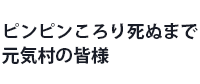 ピンピンころり死ぬまで元気村の皆様